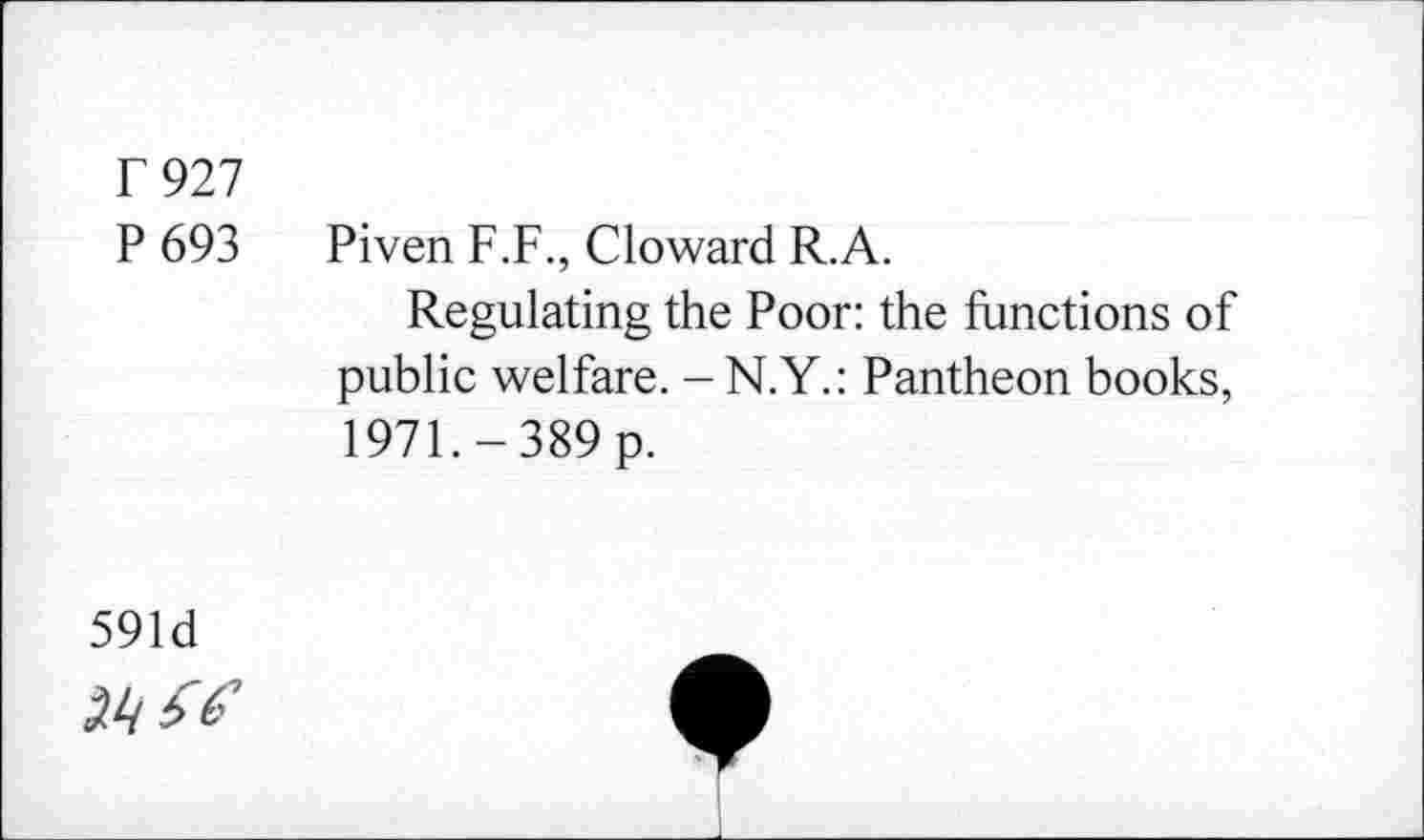 ﻿F 927
P 693 Piven F.F., Cloward R.A.
Regulating the Poor: the functions of public welfare. -N.Y.: Pantheon books, 1971.-389 p.
591d